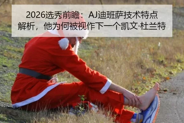 2026选秀前瞻：AJ迪班萨技术特点解析，他为何被视作下一个凯文·杜兰特
